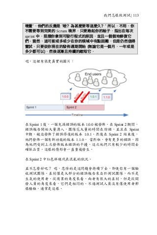 我們怎樣做測試 | 113
增量”，他們的反應是 ”啥？為甚麼要等這麼久？” 所以，不用，你
不需要等到完美的 Scrum 境界。只要捲起你的袖子，指出在每次
sprint 中，阻擋你拿到可發行程式的原因，並且一個個地修復它
們。當然，這可能或多或少在你的領域中有點困難，但是仍然值得
嘗試。只要從你現在的發佈週期開始 (無論它是一個月，一年或是
多少都可以)，然後逐漸且持續的縮短它。
嗯，這裡有張更真實的圖片：
在 Sprint 1 後，一個充滿錯誤的版本 1.0.0 被發佈。在 Sprint 2 期間，
錯誤報告開始大量湧入，團隊花大量的時間在除錯，並且在 Sprint
中期，被迫發佈了錯誤修復的版本 1.0.1。然後在 Sprint 2 結束後，
他們發佈一個有新功能的版本 1.1.0， 當然啦，會有更多的錯誤，因
為他們受到上次發佈版本錯誤的干擾，這次他們只有較少的時間去
確保品質。這樣的情形會一直重複發生。
在 Sprint 2 中紅色斜線代表混亂的狀況。
並不怎麼好吧？ 嗯，悲慘的是這問題會持續下去，即使你有一個驗
收測試團隊。差別僅是大部分的錯誤報告來自於測試團隊，而不是
生氣的使用者。從商業的角度來看，兩者有很大的差別，但是從開
發人員的角度來看，它們是相同的。不過測試人員沒有像使用者那
樣積極，通常是這樣。
 