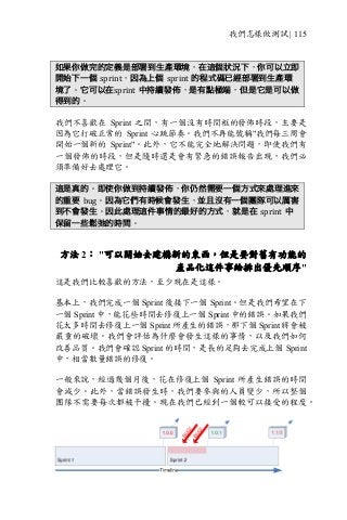 我們怎樣做測試 | 115
如果你做完的定義是部署到生產環境，在這個狀況下，你可以立即
開始下一個 sprint，因為上個 sprint 的程式碼已經部署到生產環
境了。它可以在sprint 中持續發佈，是有點極端，但是它是可以做
得到的。
我們不喜歡在 Sprint 之間，有一個沒有時間框的發佈時段，主要是
因為它打破正常的 Sprint 心跳節奏。我們不再能號稱"我們每三周會
開始一個新的 Sprint"。此外，它不能完全地解決問題，即使我們有
一個發佈的時段，但是隨時還是會有緊急的錯誤報告出現，我們必
須準備好去處理它。
這是真的。即使你做到持續發佈，你仍然需要一個方式來處理進來
的重要 bug。因為它們有時候會發生，並且沒有一個團隊可以厲害
到不會發生。因此處理這件事情的最好的方式，就是在 sprint 中
保留一些鬆弛的時間。
方法 2： "可以開始去建構新的東西，但是要對舊有功能的
產品化這件事給排出優先順序"
這是我們比較喜歡的方法，至少現在是這樣。
基本上，我們完成一個 Sprint 後接下一個 Sprint。但是我們希望在下
一個 Sprint 中，能花些時間去修復上一個 Sprint 中的錯誤。如果我們
花太多時間去修復上一個 Sprint 所產生的錯誤，那下個 Sprint 將會被
嚴重的破壞。我們會評估為什麼會發生這樣的事情，以及我們如何
改善品質。我們會確認 Sprint 的時間，是長的足夠去完成上個 Sprint
中，相當數量錯誤的修復。
一般來說，經過幾個月後，花在修復上個 Sprint 所產生錯誤的時間
會減少。此外，當錯誤發生時，我們要參與的人員變少，所以整個
團隊不需要每次都被干擾。現在我們已經到一個較可以接受的程度。
 