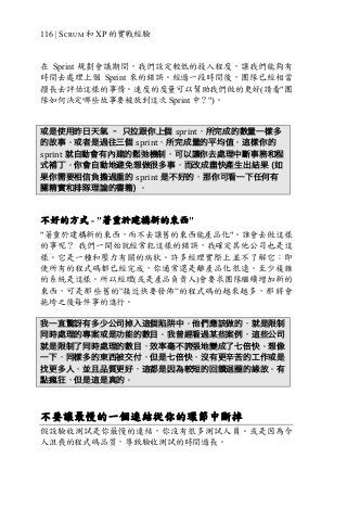 116 | SCRUM 和 XP 的實戰經驗
在 Sprint 規劃會議期間，我們設定較低的投入程度，讓我們能夠有
時間去處理上個 Sprint 來的錯誤。經過一段時間後，團隊已經相當
擅長去評估這樣的事情。速度的度量可以幫助我們做的更好(請看"團
隊如何決定哪些故事要被放到這次 Sprint 中？")。
或是使用昨日天氣 – 只拉跟你上個 sprint，所完成的數量一樣多
的故事。或者是過往三個 sprint，所完成量的平均值。這樣你的
sprint 就自動會有內建的鬆弛機制，可以讓你去處理中斷事務和程
式補丁。你會自動地避免想做很多事，而改成盡快產生出結果 (如
果你需要相信負擔過重的 sprint 是不好的，那你可看一下任何有
關精實和排隊理論的書籍) 。
不好的方式 - "著重於建構新的東西"
"著重於建構新的東西，而不去讓舊的東西能產品化"。誰會去做這樣
的事呢？ 我們一開始就經常犯這樣的錯誤，我確定其他公司也是這
樣。它是一種和壓力有關的病狀。許多經理實際上並不了解它：即
使所有的程式碼都已經完成，你通常還是離產品化很遠。至少複雜
的系統是這樣。所以經理(或是產品負責人)會要求團隊繼續增加新的
東西，可是那些舊的”接近快要發佈”的程式碼的越來越多，那將會
拖垮之後每件事的進行。
我一直驚訝有多少公司掉入這個陷阱中。他們應該做的，就是限制
同時處理的專案或是功能的數目。我曾經看過某些案例，這些公司
就是限制了同時處理的數目，效率毫不誇張地變成了七倍快。想像
一下，同樣多的東西被交付，但是七倍快，沒有更辛苦的工作或是
找更多人，並且品質更好，這都是因為較短的回饋迴圈的緣故。有
點瘋狂，但是這是真的。
不要讓最慢的一個連結從你的環節中斷掉
假設驗收測試是你最慢的連結，你沒有很多測試人員。或是因為令
人沮喪的程式碼品質，導致驗收測試的時間過長。
 