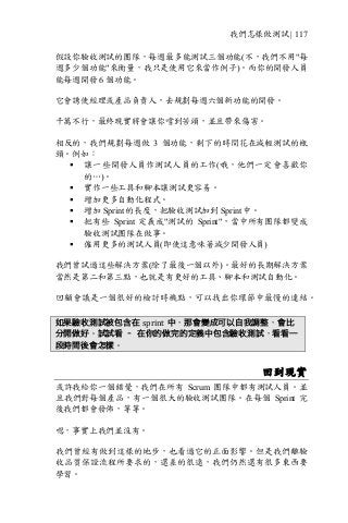 我們怎樣做測試 | 117
假設你驗收測試的團隊，每週最多能測試三個功能(不，我們不用"每
週多少個功能"來衡量，我只是使用它來當作例子)。而你的開發人員
能每週開發 6 個功能。
它會誘使經理或產品負責人，去規劃每週六個新功能的開發。
千萬不行，最終現實將會讓你嚐到苦頭，並且帶來傷害。
相反的，我們規劃每週做 3 個功能，剩下的時間花在減輕測試的瓶
頸。例如：
§ 讓一些開發人員作測試人員的工作(哦，他們一定會喜歡你
的…)。
§ 實作一些工具和腳本讓測試更容易。
§ 增加更多自動化程式。
§ 增加 Sprint 的長度，把驗收測試加到 Sprint 中。
§ 把有些 Sprint 定義成"測試的 Sprint"，當中所有團隊都變成
驗收測試團隊在做事。
§ 僱用更多的測試人員(即使這意味著減少開發人員)
我們曾試過這些解決方案(除了最後一個以外)。最好的長期解決方案
當然是第二和第三點，也就是有更好的工具、腳本和測試自動化。
回顧會議是一個很好的檢討時機點，可以找出你環節中最慢的連結。
如果驗收測試被包含在 sprint 中，那會變成可以自我調整，會比
分開做好。試試看 – 在你的做完的定義中包含驗收測試，看看一
段時間後會怎樣。
回到現實
或許我給你一個錯覺，我們在所有 Scrum 團隊中都有測試人員。並
且我們對每個產品，有一個很大的驗收測試團隊。在每個 Sprint 完
後我們都會發佈，等等。
嗯，事實上我們並沒有。
我們曾經有做到這樣的地步，也看過它的正面影響。但是我們離驗
收品質保證流程所要求的，還差的很遠，我們仍然還有很多東西要
學習。
 