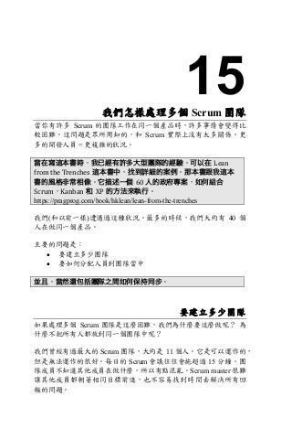 15我們怎樣處理多個 Scrum 團隊
當你有許多 Scrum 的團隊工作在同一個產品時，許多事情會變得比
較困難。這問題是眾所周知的，和 Scrum 實際上沒有太多關係。更
多的開發人員 = 更複雜的狀況。
當在寫這本書時，我已經有許多大型團隊的經驗。可以在 Lean	
from	the	Trenches 這本書中，找到詳細的案例。那本書跟我這本
書的風格非常相像。它描述一個 60	人的政府專案，如何組合
Scrum，Kanban 和 XP 的方法來執行。
https://pragprog.com/book/hklean/lean-from-the-trenches
我們(和以前一樣)遭遇過這種狀況。最多的時候，我們大約有 40 個
人在做同一個產品。
主要的問題是：
• 要建立多少團隊
• 要如何分配人員到團隊當中
並且，當然還包括團隊之間如何保持同步。
要建立多少團隊
如果處理多個 Scrum 團隊是這麼困難，我們為什麼要這麼做呢？ 為
什麼不把所有人都放到同一個團隊中呢？
我們曾經有過最大的 Scrum 團隊，大約是 11 個人。它是可以運作的，
但是無法運作的很好。每日的 Scrum 會議往往會拖超過 15 分鐘。團
隊成員不知道其他成員在做什麼，所以有點混亂。Scrum master 很難
讓其他成員都朝著相同目標前進，也不容易找到時間去解決所有回
報的問題。
 