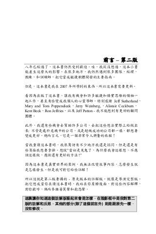 前言 – 第二版
八年已經過了，這本書仍然受到歡迎。哇，我從沒想過，這本小書
能產生這麼大的影響。在很多地方，我仍然遇到很多團隊，經理，
教練，和訓練師，把它當成敏捷軟體開發的主要指南。
但是，這本書是我在 2007 年所學到的東西，所以這本書需要更新。
看因為出版了這本書，讓我有機會和許多敏捷和精實思維的領袖一
起工作，甚至有些變成我個人的心靈導師。特別感謝 Jeff Sutherland，
Mary and Tom Poppendieck，Jerry Weinberg,，Alistair Cockburn，
Kent Beck，Ron Jeffries，以及 Jeff Patton - 我不能想到有更好的顧問
團體。
此外，我還有些機會去幫助許多公司，去把這些想法實際上給做出
來: 不管是處於危機中的公司，或是超級成功的公司都一樣，都想要
變成更好。總而言之，它是一個非常令人興奮的旅程！
當我重讀這本書時，我很驚訝有不少地方我還是認同。但是還是有
些頁面我想要拿掉。想說”當初是見鬼了，為什麼我會這樣想，不應
該這樣做，應該還有更好的方法 !”
因為這本書是真實世界的案例，我無法改變故事內容，怎麼發生就
是怎樣發生。但是我可對它給些註解！
所以這就是第二版要講的 - 原先版本的註解版。就像是導演完整版。
把它想成當你在讀這本書時，我站在你肩膀後面，對這些內容解釋，
對你歡呼，偶而參雜著笑聲和抱怨聲。
這裏讓你知道這個註解版看起來會是怎樣。在陰影框中是我對第二
版的註解和反思。其他的部分(除了這個前言外) 則是跟原先一樣，
沒有修改。
 