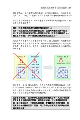 我們怎樣處理多個 SCRUM 團隊| 123
到目前為止，我所觀察的團隊來說，我同意這個說法。不過我會建
議是 3-8 人。事實上，我相信值得花些代價，去達到這樣的團隊大小。
假設你有一個團隊是 10 個人。考慮把兩個最弱的成員趕出去吧。哦，
我真的有那樣說嗎？
哈哈。我要怎麼才能避免這樣見鬼的狀況? :o)
然而，我注意到當某些成員放假去後，這個大的團隊進度十分神
速。這並不是因為沒有來的人是很差的成員，而是因為團隊的大小
變成是可管理的，所以溝通和混亂的程度已經減少。
假設你有兩個產品，每個產品都有一個 3 個人的團隊，兩個都進行
的很緩慢。把它變成一個 6 個人的團隊去負責兩個產品，或許是個
好主意。在這個情況，讓其中一個產品負責人離開(或是給他顧問之
類的角色)。
假設你有一個 12 個人的團隊，因為程式碼處於很糟糕的狀況，沒有
方法讓兩個不同的團隊，獨立在上面工作。所以需要認真投入一些
精力，去改進這些程式碼(而不是建立新功能)，直到你可以拆解他們
為止。這些投資你很快就可以得到回報。
這是值得強調的。如果你掙扎於找出對的團隊結構，真正的罪魁禍
首通常會是系統組織的問題。好的系統組織，可以讓團隊移動快
速，並且獨立自主。不好的系統組織，會讓團隊絆倒別的團隊，並
且因為依賴的關係而陷入困境。所以你應該不斷質疑和發展你的組
織和團隊結構。
 