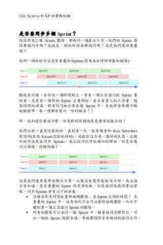 124 | SCRUM 和 XP 的實戰經驗
是否要同步多個 Sprint？
假設你有三個 Scrum 團隊，都為同一個產品工作。他們的 Sprint 應
該要被同步嗎？也就是，開始和結束都相同嗎？或是他們應該重疊
嗎？
我們一開始的方法是有重疊的 Sprints(因為各自時間考量的關係)。
聽起來不錯。在任何一個時間點上，會有一個正在進行的 Sprint 要
結束，或是有一個新的 Sprint 正要開始。產品負責人的工作量，隨
著時間的演進，將會均勻地分佈各個 Sprint 中。系統將會持續不斷
地被發佈，每一週都有展示，哈利路亞！！
耶，我知道你要說什麼，但是那時候聽起來是蠻有說服力的！
我們之前一直是這樣做的，直到有一天，我有機會和 Ken Schwaber
對談時(在我 Scrum 認證的時候)。他指出這不是一個好的主意，比較
好的方法是去同步 Sprints。我已經不記得他確切的理由，但是在幾
次討論後，我被說服了。
這是我們後來使用的解決方案，之後沒有覺得後悔或不好。我永遠
不會知道，是否重疊的 Sprint 終究會失敗。但是我認為應該要這麼
做。同步 Sprints 會有以下的好處：
§ 這裡自然有時間去重新組織團隊 - 在 Sprint 之間的時間！ 在
重疊的 Sprint 中，沒有任何方法可以重新組織團隊，而不干
擾到某一個正在進行 Sprint 的團隊。
§ 所有的團隊可以在同一個 Sprint 中，朝著相同目標努力，可
以一起做 Sprint 規劃會議，導致團隊間會有較好的協同合作。
 