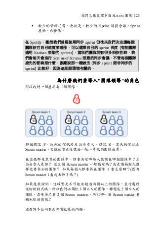 我們怎樣處理多個 SCRUM 團隊| 125
§ 較少的管理花費，也就是，較少的 Sprint 規劃會議，Sprint
展示，和發佈。
在 Spotify，雖然我們曾經使用同步 sprint 但後來我們決定讓每個
團隊依它自己速度來運作，可以選擇自己的 sprint 長度 (有些團隊
適用 Kanban 來取代 sprints)。當我們團隊間有很多相依性時，我
們會每天會進行 Scrum-of-Scrums	型態的同步會議，不管每個團隊
原先的節奏是什麼。很難說那一種做法 (同步 sprint 跟非同步的
sprint) 比較好，因為這是跟環境有關的。
為什麼我們要導入"團隊領導"的角色
假設我們一個產品有三個團隊。
那個標記 P，紅色的傢伙是產品負責人。標記 S，黑色的傢伙是
Scrum master。其餘的都是咕噥著…呃…尊敬的團隊成員。
在這樣群星聚集的團隊中，誰要決定哪些人應該在哪個團隊中？產
品負責人是誰？ 這三個 Scrum master 一起搞定嗎？或是讓每個人選
擇他要參加的團隊？ 如果每個人都要待在團隊 1 要怎麼辦？(因為
Scrum master 1 看起太帥了嗎？)
如果後來證明，這確實是不可能有超過兩個以上的團隊，並行處理
這份的程式碼。所以我們必須把 3 個 6 人的團隊，轉變成 2 個 9 人的
團隊。意味著只要 2 個 Scrum masters。所以哪一個 Scrum master 要
被免除頭銜呢？
這在許多公司都是非常敏感的問題。
 