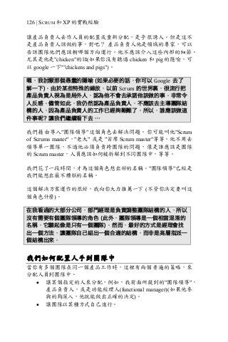 126 | SCRUM 和 XP 的實戰經驗
讓產品負責人去作人員的配置或重新分配，是乎很誘人。但是這不
是產品負責人該做的事，對吧？ 產品負責人他是領域的專家，可以
告訴團隊他們應該朝哪個方向運行。他不應該介入這些內部的細節。
尤其是他是"chicken"的話(如果你沒有聽過 chicken 和 pig 的隱喻，可
以 google 一下""chickens and pigs")。
嗯，我討厭那個愚蠢的隱喻 (如果必要的話，你可以 Google 去了
解一下)。由於某些特殊的緣故，以前 Scrum 的世界裏，很流行把
產品負責人視為是局外人，認為他不會去承諾他該做的事。非常令
人反感。儘管如此，我仍然認為產品負責人，不應該去主導團隊結
構的人，因為產品負責人的工作已經夠艱難了。所以，誰應該做這
件事呢？讓我們繼續看下去 …
我們藉由導入"團隊領導"這個角色去解決問題。你可能叫他"Scrum
of Scrums master"，"老大" 或是 "首席 Scrum master"等等。他不用去
領導單一團隊，不過他必須負責跨團隊的問題，像是誰應該是團隊
的 Scrum master，人員應該如何被拆解到不同團隊中，等等。
我們花了一段時間，才為這個角色想出好的名稱。"團隊領導"已經是
我們能想出最不糟糕的名稱。
這個解決方案運作的很好，我向你大力推薦一下 (不管你決定要叫這
個角色什麼)。
在我看過的大部分公司，部門經理是負責調整團隊結構的人，所以
沒有需要有個團隊領導的角色 (此外，團隊領導是一個相當混淆的
名稱，它聽起像是只有一個團隊)。然而，最好的方式是經理會找
出一個方法，讓團隊自己組出一個合適的結構，而非是高層指派一
個結構出來。
我們如何配置人手到團隊中
當你有多個團隊在同一個產品工作時，這裡有兩個普遍的策略，來
分配人員到團隊中。
• 讓某個指定的人來分配，例如，我前面所提到的"團隊領導"，
產品負責人，或是功能經理人(functional manager)(如果他參
與的夠深入，他就能做出正確的決定)。
• 讓團隊以某種方式自己進行。
 