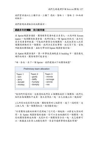 我們怎樣處理多個 SCRUM 團隊| 127
我們嘗試過以上三種方法。三種？ 是的。策略 1 ，策略 2，和兩者
的組合。
我們發現兩者組合的效果最好。
經過多年的實驗，我只能同意。
在 Sprint 規劃會議前，團隊領導需要和產品負責人，以及所有 Scrum
master 一起開團隊配置會議。我們討論上一個 Sprint 的狀況，並決定
是否需要重新配置。可能我們要整合兩個團隊，或是把某些人從某
個團隊移動到另一個團隊。我們決定某些事情，把它寫下來，當做
所提議的團隊配置，並把它帶回到 Sprint 規劃會議討論。
在 Sprint 規劃會議中，第一件事就是檢視產品 backlog 中，最高優先
順序的項目。團隊領導可能會說：
"嗨，各位，在下一個 Sprint，我們建議以下的團隊配置"
"就你們所看到的，這樣意味我們從 4 個團隊減到 3 個團隊。我們已
經列出每個團隊中成員。請大家聚在一起，自己在牆上佔一塊區域"
(人們來回在房間內走動，團隊領導耐心地等待。過了一段時間，這
三組人馬，每一個團隊站在一面空牆前面)。
"目前團隊這樣的拆解只是開端！它只是一個起點，以節省大家的時
間。在 Sprint 規劃會議的過程，你可以自由地換到另一個團隊，把
你的團隊猜解成兩個，或是和另一個團隊整合在一起，或怎樣都可
以。根據產品負責人的優先順序，來當作處理事情的基本常識"
 