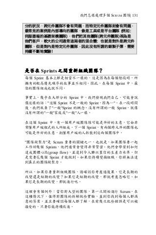 我們怎樣處理多個 SCRUM 團隊| 131
分的狀況，跨元件團隊不會有問題，而特定元件團隊則會有問題。
最常見的案例是內部導向的團隊，像是工具或是平台團隊 (例如：
伺服器端的基礎架構團隊)，他們把其他團隊(跨元件團隊)視為是
他們客戶。較大的公司通常這兩者的混合體：也就是對外是跨元件
團隊，但是對內是特定元件團隊。因此沒有所謂的銀製子彈，需要
持續不斷地實驗！
是否在 Sprints 之間重新組織團隊？
每個 Sprint 基本上都是相當不一樣的，這是因為在每個階段時，所
擁有的較高優先順序的故事並不相同。因此，在每個 Sprint 中，最
佳的團隊組成也就不同。
事實上，幾乎在大部分的 Sprint 中，我們發現我們自己，可能會說
像這樣的話："這個 Sprint 不是一般的 Sprint，因為…"。在一段時間
後，我們放棄了"一般"Sprint 的概念。沒有所謂的一般 Sprint，就像
沒有所謂的"一般"家庭或"一般"人一樣。
在這個 Sprint 中，有一個用戶端團隊隊可能是件好的主意，它由非
常懂用戶端程式的人所組成。下一個 Sprint，有兩個跨元件的團隊也
可能是件好的主意，把懂用戶端的人拆散到這兩個團隊中。
"團隊凝聚力"是 Scrum 重要的關鍵之一，也就是，如果團隊要一起
工作好幾個 Sprints，他們通常會變得非常緊密。他們會學習到如何
達成團體心流(group flow)，並達到令人難以置信的生產力水準。但
是需要花幾個 Sprint 才能做到。如果你持續變換組織，你將無法達
到真正的團隊凝聚力。
所以，如果你要重新組織團隊，請確認你考慮過後果。它是長期的
改變還是短期的改變？如果它是短期的改變，那就考慮忽略它。如
果它是長期的改變，那就進行吧。
這裡會有個例外︰當你對大型的團隊，第一次開始進行 Scrum。在
這種情況下，值得對團隊的拆解做些實驗，直到你找到每個人都滿
意的答案。並且要確認每個人都了解，在前幾次犯些錯誤是可以被
接受的，只要你能持續改進。
 