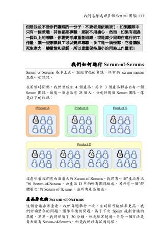 我們怎樣處理多個 SCRUM 團隊| 133
但是我並不是你們團隊的一份子，不要老是依賴我”)。如果團隊中
只有一個兼職，其他都是專職，那就不用擔心。然而，如果有超過
一個以上的兼職，你需要考慮重新組織，或是減少同時在進行的工
作量，讓一些兼職員工可以變成專職。多工是一頭怪獸，它會讓殺
死生產力，積極性和品質，所以盡量保持最小的同時工作量吧！
我們如何進行 Scrum-of-Scrums
Scrum-of-Scrums 基本上是一個經常性的會議，所有的 scrum master
聚在一起談話。
在某個時間點，我們曾經有 4 個產品，其中 3 個產品都各自有一個
Scrum 團隊，最後一個產品有 25 個人，分成好幾個 Scrum 團隊。像
是以下的狀況：
這意味著我們有兩個層次的 Scrum-of-Scrums。我們有一個"產品層次
"的 Scrum-of-Scrums，由產品 D 中的所有團隊組成。另外有一個"群
體層次"的 Scrum-of-Scrums，由所有產品組成。
產品層次的 Scrum-of-Scrums
這個會議非常重要。我們每週舉行一次，有時候可能頻率更高。我
們討論整合的問題，團隊平衡的問題，為了下次 Sprint 規劃會議的
準備，等等。我們保留了 30 分鐘，但是經常超過。另外一個方法是
每天都有 Scrum-of-Scrums，但是我們沒有試過這樣。
 