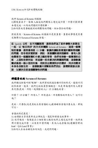 134 | SCRUM 和 XP 的實戰經驗
我們 Scrum-of-Scrums 的議程
1)圍繞著桌子，每個人描述他們團隊上週完成什麼，什麼計劃將要
本週完成，以及他們遇到什麼困難。
2)任何其他需要被提到的跨團隊的問題，例如整合的問題。
對我來說，Scrum-of-Scrums 的議程不是很重要，重要的事情是你要
定期舉行 Scrum-of-Scrums 會議。
在 Spotify 公司，在不同團隊間，通常我們為了某件事情大家聚在
一起，以 “每日同步” 的方式來實踐 Scrum-of-Scrums。這是一個簡
短的會議，通常最長是 15 分鐘。會議的議程是著重於團隊間相關
的問題，而非是狀態更新。例如，某個團隊遇到阻礙時，會有人說
他需要另一個團隊幫忙什麼之類的等等。我們有時會一個簡單的白
板，上面有些便利貼，來追蹤一些未解決的跨團隊問題。這個會議
變成像是一個小型的市集，用來找出需要同步的需求。同步的需求
本身各自發生的 – 這個會議只是幫助我們找出，誰需要跟誰去談
談，以解決目前這個關聯性的問題。
群體層次的 Scrum-of-Scrums
我們稱這會議叫做"脈動"。我們曾經試過各種不同的形式，邀請不同
的參與者。後來，我們已經放棄整個概念，而是用每週所有人開會
來代替(是的，所有一起開發的人)，15 分鐘長的會。
什麼？ 15 分鐘？ 所有人？ 所有產品，所有團隊的所有人？ 這可行
嗎？
是的，只要你(或是其他主持會議的人)嚴格確保會議不要太長，那就
可行。
會議的形式像是：
1) 由開發主管來更新或公佈訊息。像是即將發生的事件。
2) 依序報告，每個產品小組有個人報告他們上週完成什麼，他們本
周計劃完成什麼，以及有什麼問題。其他人也會報告(建構管理的
lead，QA Lead 等等)。
3)任何人自由去補充任何訊息，或是問問題。
 