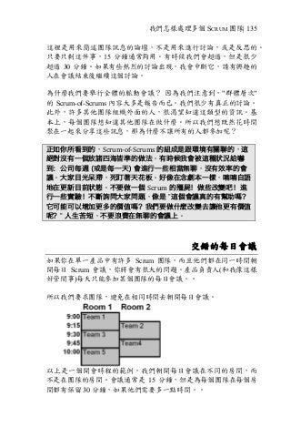 我們怎樣處理多個 SCRUM 團隊| 135
這裡是用來簡述團隊訊息的論壇，不是用來進行討論，或是反思的。
只要只剩這件事，15 分鐘通常夠用。有時候我們會超過，但是很少
超過 30 分鐘。如果有些熱烈的討論出現，我會中斷它，請有興趣的
人在會議結束後繼續這個討論。
為什麼我們要舉行全體的脈動會議？ 因為我們注意到，"群體層次"
的 Scrum-of-Scrums 內容大多是報告而已。我們很少有真正的討論。
此外，許多其他團隊組織外面的人，很渴望知道這類型的資訊。基
本上，每個團隊想知道其他團隊在做什麼。所以我們想既然花時間
聚在一起來分享這些訊息，那為什麼不讓所有的人都參加呢？
正如你所看到的，Scrum-of-Scrums	的組成是跟環境有關聯的，這
絕對沒有一個放諸四海皆準的做法。有時候我會被這種狀況給嚇
到：公司每週 (或是每一天) 會進行一些相當無聊，沒有效率的會
議。大家目光呆滯，死盯著天花板。好像在念劇本一樣，喃喃自語
地在更新目前狀態。不要做一個 Scrum 的殭屍！做些改變吧！進
行一些實驗！不斷詢問大家問題，像是 ”這個會議真的有幫助嗎？
它可能可以增加更多的價值嗎？我們要做什麼改變去讓他更有價值
呢？” 人生苦短，不要浪費在無聊的會議上。
交錯的每日會議
如果你在單一產品中有許多 Scrum 團隊，而且他們都在同一時間朝
開每日 Scrum 會議，你將會有很大的問題。產品負責人(和我像這樣
好管閒事)每天只能參加某個團隊的每日會議。。
所以我們要求團隊，避免在相同時間去朝開每日會議。
以上是一個開會時程的範例，我們朝開每日會議在不同的房間，而
不是在團隊的房間。會議通常是 15 分鐘，但是為每個團隊在每個房
間都有保留 30 分鐘，如果他們需要多一點時間。。
 