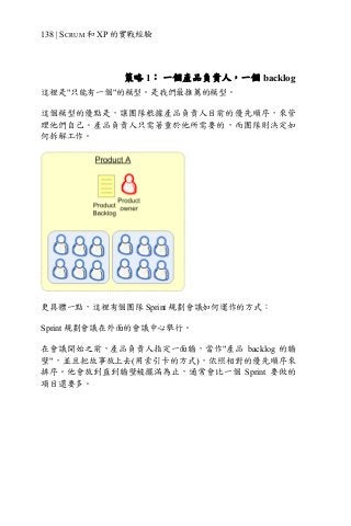 138 | SCRUM 和 XP 的實戰經驗
策略 1： 一個產品負責人，一個 backlog
這裡是"只能有一個"的模型。是我們最推薦的模型。
這個模型的優點是，讓團隊根據產品負責人目前的優先順序，來管
理他們自己。產品負責人只需著重於他所需要的，而團隊則決定如
何拆解工作。
更具體一點，這裡有個團隊 Sprint 規劃會議如何運作的方式：
Sprint 規劃會議在外面的會議中心舉行。
在會議開始之前，產品負責人指定一面牆，當作"產品 backlog 的牆
壁"，並且把故事放上去(用索引卡的方式)，依照相對的優先順序來
排序。他會放到直到牆壁被擺滿為止，通常會比一個 Sprint 要做的
項目還要多。
 