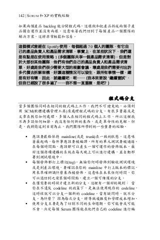 142 | SCRUM 和 XP 的實戰經驗
如果兩個產品 backlog 能分開程式碼，這樣做和把產品拆成兩個子產
品獨自運作並沒有兩樣。這意味著我們回到了每個產品一個團隊的
解決方案，這將非常輕鬆和容易。
這個模式曾經在 Spotify	使用。每個超過 70 個人的團隊，有它自
己的產品負責人和產品需求清單。事實上，在某些狀況下，我們還
是有點是在使用策略 1	(多個團隊共享一個產品需求清單)。但是對
於大部份其他團隊，他們有他們自己的產品負責人和產品需求清
單。好處是我們很少需要大型的規劃會議。壞處是我們需要付出許
多代價去拆解架構，好讓這種情況可以發生。跟所有事情一樣，總
是有好有壞。因此，就繼續吧，呃…… (我本來要說 “繼續嘗試”，
但我已經說了很多遍了……我不想一直重複，是吧？)
程式碼分支
當多個團隊同時在相同的程式碼上工作，我們不可避免地，必須利
用 SCM(軟體建構管理工具)來處理程式碼的分支。有很多書籍或是
文章在教你如何處理，多個人在相同的程式碼上工作，所以這裡我
不再多談任何細節。我沒有任何新的東西，或是革命性的見解。但
是，我將簡述到目前為止，我們團隊所學到的一些重要的經驗。
§ 應該要嚴格保持 mainline(或是 trunk)在一致的狀態。這意味
著最起碼，每件事應該要被編譯，所有的單元測試要被通過。
在每個時間點，應該都可以產生一個可運作的發佈版本。最
好這個持續建構的系統在每天晚上可以進行建構，並自動部
署到測試環境中。
§ 每個發佈都打上標記(tag)。無論你何時發佈到驗收測試環境
或是到產品環境，要確認在你的 mainline 中打上版本的標記，
用來準確辨識什麼東西被發佈。這意味在未來任何時間，你
可以退回到之前某個時間點，建立一個可維護的分支。
§ 在僅需要的時候才建立新的分支。這裡有一個好的規則： 當
你在不違反 codeline 的政策下，是無法使用現存的 codeline，
這時候就可以分支一個新的 codeline。當有疑問時，就不分
支。為什麼？ 因為每次分支，將導致複雜度和管理成本增加。
§ 使用分支主要是為了切割不同的生命週期。你可能會或可能
不會，決定每個 Scrum 團隊能在他們自己的 codeline 進行編
 