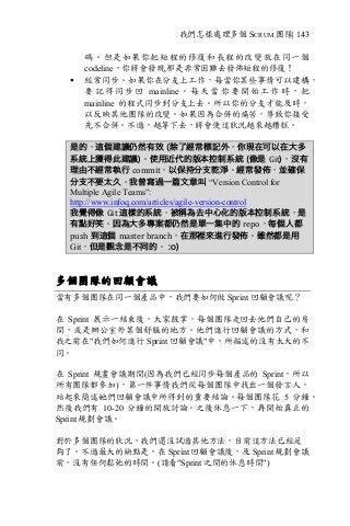 我們怎樣處理多個 SCRUM 團隊| 143
碼。但是如果你把短程的修復和長程的改變放在同一個
codeline，你將會發現,那是非常困難去發佈短程的修復！
§ 經常同步。如果你在分支上工作，每當你某些事情可以建構，
要 記 得 同 步 回 mainline 。 每 天 當 你 要 開 始 工 作 時 ， 把
mainline 的程式同步到分支上去。所以你的分支才能及時，
以反映其他團隊的改變。如果因為合併的痛苦，導致你接受
先不合併。不過，越等下去，將會使這狀況越來越糟糕。
是的，這個建議仍然有效 (除了經常標記外，你現在可以在大多
系統上獲得此建議)。使用近代的版本控制系統 (像是 Git)，沒有
理由不經常執行 commit，以保持分支乾淨。經常發佈，並確保
分支不要太久。我曾寫過一篇文章叫 “Version Control for
Multiple Agile Teams”:
http://www.infoq.com/articles/agile-version-control
我覺得像 Git	這樣的系統，被稱為去中心化的版本控制系統，是
有點好笑。因為大多專案都仍然是單一集中的 repo，每個人都
push 到這個 master	branch，在那裡來進行發佈。雖然都是用
Git，但是觀念是不同的。 :o)
多個團隊的回顧會議
當有多個團隊在同一個產品中，我們要如何做 Sprint 回顧會議呢？
在 Sprint 展示一結束後，大家鼓掌，每個團隊走回去他們自己的房
間，或是辦公室外某個舒服的地方。他們進行回顧會議的方式，和
我之前在"我們如何進行 Sprint 回顧會議"中，所描述的沒有太大的不
同。
在 Sprint 規畫會議期間(因為我們已經同步每個產品的 Sprint，所以
所有團隊都參加)，第一件事情我們從每個團隊中找出一個發言人，
站起來簡述她們回顧會議中所得到的重要結論。每個團隊花 5 分鐘。
然後我們有 10-20 分鐘的開放討論。之後休息一下，再開始真正的
Sprint 規劃會議。
對於多個團隊的狀況，我們還沒試過其他方法，目前這方法已經足
夠了。不過最大的缺點是，在 Sprint 回顧會議後，及 Sprint 規劃會議
前，沒有任何鬆弛的時間。(請看"Sprint 之間的休息時間")
 