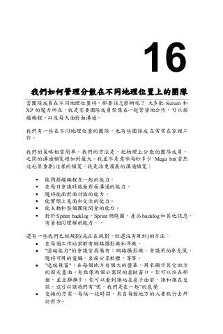 16
我們如何管理分散在不同地理位置上的團隊
當團隊成員在不同地理位置時，那要該怎麼辦呢？ 大多數 Scrum 和
XP 的魔力所在，就是需要團隊成員聚集在一起緊密地合作，可以搭
檔編程，以及每天面對面溝通。
我們有一些在不同地理位置的團隊，也有些團隊成在常常在家裡工
作。
我們的策略相當簡單。我們的方法是，把物理上分散的團隊成員，
之間的溝通頻寬增加到最大。我並不是意味每秒多少 Mega bit(當然
這也很重要)這樣的頻寬，我是指更廣義的溝通頻寬：
§ 能夠搭檔編程在一起的能力。
§ 在每日會議時能面對面溝通的能力。
§ 隨時能面對面討論的能力。
§ 能實際上見面和交流的能力。
§ 能主動和整個團隊開會的能力。
§ 對於 Sprint backlog，Sprint 燃燒圖，產品 backlog 和其他訊息，
有著相同理解的能力。。
還有一些我們已經規劃(或正在規劃，但還沒有用到)的方法：
• 在每個工作站前都有網路攝影機和耳機。
• "遠端能力"的會議室具備有：網路攝影機，會議用的麥克風，
隨時可用的電腦，桌面分享軟體，等等。
• "遠端視窗"。在每個地方有個大的螢幕，用來顯示其它地方
的固定畫面。有點像兩個公寓間的虛擬窗口。你可以站在那
裡，並且揮揮手。你可以看到誰站在桌子面前，誰和誰在交
談。這可以讓我們有”嘿，我們是在一起”的感覺
• 交換的方案。每隔一段時間，來自每個地方的人要旅行去拜
訪對方。
 