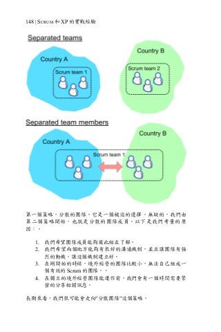 148 | SCRUM 和 XP 的實戰經驗
第一個策略，分散的團隊。它是一個被迫的選擇。無疑的，我們由
第二個策略開始，也就是分散的團隊成員。以下是我們考量的原
因：。
1. 我們希望團隊成員能夠彼此相互了解。
2. 我們希望兩個地方能夠有很好的溝通機制，並且讓團隊有強
烈的動機，讓這個機制建立好。
3. 在剛開始的時候，境外經營的團隊比較小，無法自己組成一
個有效的 Scrum 的團隊。。
4. 在獨立的境外經營團隊能運作前，我們會有一個時間需要緊
密的分享相關訊息。
長期來看，我們很可能會走向"分散團隊"這個策略。
 