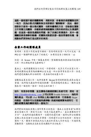 我們如何管理分散在不同地理位置上的團隊| 149
這是一個相當不錯的整體策略。長期來說，你會真的希望團隊在同
一地方，因為分散式的團隊無法有那樣的 ”團隊精神”。因此，最初
即使你只能有一個分散式團隊，也要持續尋找方法，在每個位置建
立不同獨立的團隊。你還要處理兩個團隊之間的相依性以及溝通問
題，但這是一個容易處理的問題。除了改善日常溝通外，其中一個
關鍵因素是做事的動機，把團隊成員都放都一個房間會很有趣，會
刺激他們更快地打造出更好的東西。
在家工作的團隊成員
有時候，在家工作是相當不錯的。你有時候在家一天可以完成，在
辦公室一個禮拜都完成不了的程式。 如果你沒有小孩的話 ：o)
但是，在 Scrum 中有一個基本原則，整個團隊應該要在相同的場所
工作。所以那我們會怎麼辦呢？
基本上，我們讓團隊自行決定，什麼時候，或多久可以在家工作。
有時候團隊成員因為距離辦公室太遠，所以會常常在家工作。但是，
我們還是鼓勵大部分的時間，是在相同的位置工作。
當團隊成員在家工作，他們需要用 Skype(有時候用錄影)來參加每日
會議。他們每天藉由即時通訊軟體，來保持隨時在線上。雖然沒有
像在同一個房間一樣好，但是已經不錯了。
如今，有很多非常酷，並且價格合適遠距辦公系統可用。例如，在
http://doublerobotics。com	上可以找到 Double	Robotics。他的所
賣的產品，可以使 iPad 有再加上風火輪的效果。它很像是 Skype
的通話，但是你可以在遠端到處移動! 我越來越頻繁地使用它，它
讓我感覺我真的轉移到另一個地方！
我們曾經試過把星期三當作聚焦日的想法，基本上這意味著"如果你
要在家裡工作，那是可以的，但是只能是禮拜三，並且要團隊許可
才行"。在我們試過的團隊中，它運作的還不錯。通常大部分的團隊
星期三待在家裡可以做很多事情，同時還可以合作的很好。因為它
僅有一天，團隊不會因此而太久無法和其他人同步訊息。不過因為
某種原因，這個做法沒有在其他團隊中流行起來。
 