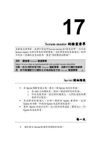 17
Scrum master 的檢查清單
在最後這個章節，我要介紹我們 Scrum master 的"檢查清單"，它列出
Scrum master 大部分常見的管理事務。這些事情很容易被遺忘。我們
不列出一些顯而易見的東西，像是"消除團隊的障礙"。
另外，請查看 Scrum 檢查清單
https://www.crisp.se/gratismaterial-och-guider/scrum-checklist
它是一份正式的非官方的 Scrum 檢查清單，但是它已廣泛地被使
用，你可能會說它已經非正式地成為官方的 Scrum 檢查清單。 :o)
Sprint 開始階段
§ 在 Sprint 規劃會議之後，建立一個 Sprint 訊息的頁面。
o 在 wiki 上的數位表，增加一個連結到你的頁面。
o 印出這個頁面，把它貼到牆壁上，人們經過你的團
隊時可以看到。
§ 寄出郵件給每個人，公佈一個新的 Sprint 要開始。包括
Sprint 的目標，和指向 Sprint 訊息頁面的連結。
§ 更新 Sprint 的統計文件。加入你的估算速度，團隊大小，和
Sprint 的長度等等。
每一天
§ 確定每日 Scrum 會議準時開始和結束。
 