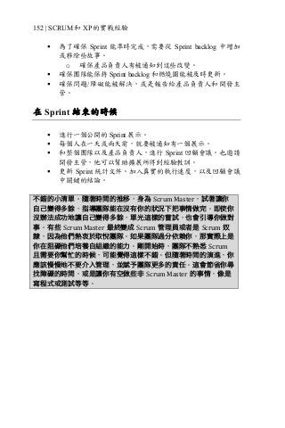 152 | SCRUM 和 XP 的實戰經驗
§ 為了確保 Sprint 能準時完成，需要從 Sprint backlog 中增加
或移除些故事。
o 確保產品負責人有被通知到這些改變。
§ 確保團隊能保持 Sprint backlog 和燃燒圖能被及時更新。
§ 確保問題/障礙能被解決，或是報告給產品負責人和開發主
管。
在 Sprint 結束的時候
§ 進行一個公開的 Sprint 展示。
§ 每個人在一天或兩天前，就要被通知有一個展示。
§ 和整個團隊以及產品負責人，進行 Sprint 回顧會議。也邀請
開發主管，他可以幫助擴展所得到經驗教訓。
§ 更新 Sprint 統計文件。加入真實的執行速度，以及回顧會議
中關鍵的結論。
不錯的小清單。隨著時間的推移，身為 Scrum	Master，試著讓你
自己變得多餘，指導團隊能在沒有你的狀況下把事情做完。即使你
沒辦法成功地讓自己變得多餘，單光這樣的嘗試，也會引導你做對
事。有些 Scrum	Master 最終變成 Scrum 管理員或者是 Scrum 奴
隸，因為他們熱衷於取悅團隊。如果團隊過分依賴你，那實際上是
你在阻礙他們培養自組織的能力。剛開始時，團隊不熟悉 Scrum
且需要你幫忙的時候，可能覺得這樣不錯。但隨著時間的演進，你
應該慢慢地不要介入管理，並賦予團隊更多的責任。這會節省你尋
找障礙的時間，或是讓你有空做些非 Scrum	Master 的事情，像是
寫程式或測試等等。
 