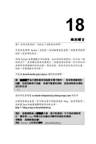18
臨別贈言
喔！ 從來沒有想到，已經花了這麼長的時間。
不管你是剛學 Scrum，或者是一位經驗豐富的老將，我都希望能帶
給你一些有用的想法。
因為 Scrum 需要根據不同的環境，加以特別的客制化，所以在一般
的狀況下，是很難在最佳的實踐上，有建設性的爭論。但不管如何，
我都很有興趣聽到你的回應。請告訴我，你的方法和我不同之處。
給我一些建議要如何改善！
可透過 henrik.kniberg@crisp.se 隨時與我聯繫。
哦，這解釋了為什麼我會收到這麼多電子郵件… 我非常感謝您的
回饋，但是如果我不回复，希望不會冒犯到你，因為有時我也想有
自己的生活。
：o）
我同時也會留意 scrumdevelopment@yahoogroups.com 的信件
如果你喜歡這本書，你可能也會不時檢查我的 blog。我希望能寫一
些有關 Java 和敏捷軟體開發部份的文章。
http：//blog.crisp.se/henrikkniberg/
現在，這個部落格上有很多文章，影片和資料！不只我的東西而
已，還有我 Crisp 同事以及各種合作夥伴和朋友的資訊。
老實說，這裡是個金礦！
我在 Twitter	上也很活躍喔（@henrikkniberg）
 