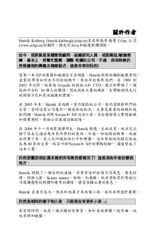 關於作者
Henrik Kniberg (henrik.kniberg@crisp.se)是在斯德哥爾摩 Crisp 公司
(www.crisp.se)的顧問，擅長於 Java 和敏捷軟體開發。
如今，我更像是某種管理顧問，組織研究人員，或是精益/敏捷教
練。基本上，我幫忙重構，調整 和優化公司。不過，我有時候仍
然根據我的興趣去寫寫程式，這是非常好玩的!
當第一本 XP 的書籍和敏捷宣言出現後，Henrik 就開始擁抱敏捷原則，
並嘗試學習如何在不同的組織中，有效率的應用他們。在 1998 到
2003 年之間，他身為 Goyada 的創始人和 CTO，建立和帶領了一個
技術平台和 30 個人的團隊，因此他有大量的機會，去實驗測試先行
的開發方式和其他敏捷的實踐。
在 2005 年末，Henrik 在瑞典一家作遊戲的公司，簽約當開發部門的
主管。當時這家公司處於一個危險的狀況，主要是嚴重的組織和技
術問題。Henrik 利用 Scrum 和 XP 這些工具，在各個階層上實踐敏捷
和精實原則，幫助公司渡過這個困境。
在 2006 年十一月的某個禮拜五，Henrik 發燒，生病在家。他決定記
錄下他自己過去幾年來所學到的東西。不過一但他開始動筆，他無
法停筆下來，在三天內瘋狂的打字和繪圖，這份原始的紀錄已經成
長為 80 頁的文章，取名叫做"Scrum 和 XP 的實戰經驗"，最後變成了
這本小書。
仍然很驚訝我在週末裡把所有東西都寫完了! 這是其他作者討厭我
地方。
Henrik 開創了一個全新的道路，非常享受於扮演不同角色，像是經
理，開發人員，Scrum master，教師，和教練。他非常熱衷於幫助公
司建構優秀的軟體和優秀的團隊，擔當各種必要的角色。
Henrik 在東京長大，現在和他妻子及兩個小孩，居住在斯德哥爾摩。
仍然是相同的妻子和小孩，只是現在有更多小孩 :o)
在空閒時間，他是一個活躍的音樂家，會和當地樂團一起作曲，玩
玩貝斯和鍵盤。
 