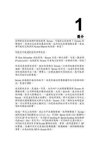 1簡介
你即將在你的組織中開始使用 Scrum，可能你已經使用了 Scrum 好
幾個月，或者你已經有些基本知識，也許你已經讀過幾本書，更或
者可能你已經拿到 Scrum Master 的認證。恭喜！
但是你可能還是感到非常困惑。
用 Ken Schwaber 的話來說，Scrum 不是一個方法學，它是一個框架
(Framework)。也就是說 Scrum 不會馬上告訴你，你要做什麼。該死！
好消息是我將告訴你，我如何來執行 Scrum，以及詳細痛苦折磨的
過程。壞消息則是，這只是我執行 Scrum 的方式，這並不意味你應
該和我做的方法一樣。事實上，如果我遇到不同的狀況，我可能會
用不同的方法來實踐。
Scrum 的強處和痛苦的地方，就是你被迫需要根據你自己特殊的狀
況，來進行調整。
我目前的方法，是過去一年來，大約四十人的開發團隊對 Scrum 的
實驗結果。公司那時處於艱苦的狀態，大家一直加班，產品有品質
的問題，很多人持續救火，一直錯失交付日期。公司已經決定使用
Scrum，但是並沒有真正的實行。對他們來說，那只是我的工作而已。
那時對於開發團隊的大部分人來說，Scrum 只是一個陌生的時髦術
語，可以常常在走廊上聽到它。但是對他們的日常工作來說，並沒
有任何關連或影響。
經過一年以上的時間，在公司中各個階層裡，我們都實踐了 Scrum。
我們試過不同的團隊大小(3-12 人)，不同的 Sprint 長短 (2-6 個禮拜)，
不同定義"作完"的方式，不同產品 backlog 和 Sprint backlog 的紀錄格
式(Excel，Jira，索引卡)，不同的測試策略，不同的方式進行展示，
不同的方法來同步多個 Scrum 團隊的訊息，等等。我們還嘗試了 XP
的實踐 - 各種不同方式來進行持續建構，搭檔編程，測試驅動開發
等等，以及如何把 XP 和 Scrum 結合。
 
