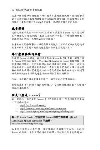 10 | SCRUM 和 XP 的實戰經驗
這是一個持續學習的過程，所以故事不是到這裡就結。我相信如果
公司保持學習(如果他們持續進行 Sprint 回顧會議)，則在他們各自的
環境下，要如何執行 Scrum 才會最佳，他們將會獲得新的見解。
免責聲明
這份文件並不是告訴你如何以"正確"的方式來做 Scrum，它只是說明
某一種方式去做 Scrum，並且這是我們一年來，持續調整的結果。
當然你也可以說，我們作法完全是錯的。
在書中所說的每件事情，都是我個人的觀點，不代表 Crisp 或是我目
前客戶的官方意見。為此我避免提到任何產品或是人名。
為什麼我要寫這本書
在學習 Scrum 的時候，我讀過了幾本 Scrum 和 XP 書籍，瀏覽了許
多 Scrum 的網站和論壇，參加 Ken Schwaber 的 Scrum 認證課程，用
許多問題刁難他，花很多時間和我的同事進行討論。然而，在許多
資訊來源中，我感到最有價值的，是來自真正實戰的故事。這些實
戰的經驗把準則和實踐變成…嗯…你怎麼真的動手去做它。他們幫
助我去辨識出(有時候是避免)Scrum 新手容易犯的錯誤。
所以，這次該我做些事情來回饋了，以下就是我的實戰經驗。
我希望這本書，對於有相同經驗的人，可以促使他們提出一些回饋，
請記得要啟發我！
但是什麼是 Scrum？
哦，對不起，你完全對 Scrum 或 XP 很陌生嗎？ 那你可能要先去看
一下這些的連結：
• http：//agilemanifesto.org/
• http：//www.mountaingoatsoftware.com/scrum
• http：//www.xprogramming.com/xpmag/whatisxp.htm
看一下 Scrum	Guide，它現在是 Scrum 的官方說明書，由 Jeff	
Sutherland 和 Ken	Schwaber 所維護。
http://www.scrumguides.org	
如果你沒有耐心去看它們，哪就隨你的意繼續往下看吧。大部分
Scrum 的術語，會在中間的過程中解釋，所以你仍然會感興趣的。
 
