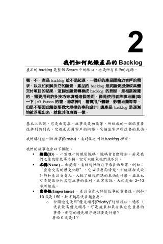 2我們如何紀錄產品的 Backlog
產品的 backlog 是整個 Scrum 中的核心，也是所有東西的起源。	
	
嗯，不，產品 backlog 並不是起源。一個好的產品開始於客戶的需
求，以及如何解決它的願景。產品的 backlog 是將願景提煉成具體
交付項目的結果。這個從願景轉換成 backlog 的旅程，是相當複雜
的，需要用到許多技巧來填補這個差距。像是使用者故事地圖(唸
一下 Jeff	 Patton 的書，非常棒!)、精實用戶體驗、影響地圖等等。
但是不要因此藉故要做大規模的事前設計! 讓產品 backlog 是逐漸
地被浮現出來，就像其他東西一樣。
	
基本上來說，它是由需求、故事或是功能等，所組成的一個依重要
性排列的列表。它裡面是用客戶的術語，來描述客戶所想要的東西。
我們稱這些叫做故事(Stories)，有時候也叫做 backlog 項目。
我們的故事包含以下欄位：
§ 編號(ID) – 一個唯一的識別號碼，號碼會自動增加。若是我
們之後改變故事名稱，它可以避免我們找不到。
§ 名稱(Name) – 由簡潔、有敘述性的句子來表示故事。例如：
“查看交易的歷史紀錄”。它必須要夠清楚，才能讓程式設
計師和產品負責人，大致了解我們講的東西是什麼，並且也
可清楚區分和其它故事的差別。正常來說，大約是由 2~10
字所組成。
§ 重要性(Importance) – 產品負責人評估故事的重要性。例如：
10 或是 150，數字越高代表越重要。
o 企圖避免使用"優先順序(Priority)"這個說法。通常 1
代表最高優先順序，可是後來如果有其它更重要的
事情，那它的優先順序應該要是什麼？
要給 0 或是-1？
 