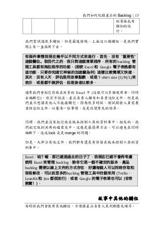 我們如何紀錄產品的 Backlog | 13
的頁面也有
類似的設
計。
我們嘗試過很多欄位，但是最後發現，上面這六個欄位，是我們實
際上有一直採用下去。
有兩件事情我現在幾乎以不同方式來進行。首先，沒有 ”重要性”
這個欄位。取而代之的，我只對這個清單排序。所有的 backlog 管
理工具都有拖拉排序的功能。(即使 Excel 和 Google 電子表格都有
這功能，只要你知道它神秘的加速鍵為何) 這樣比較簡單又快速。
其次，沒有人天。評估是用故事點數，或是 T-shirt	size	(S/M/L)來
表示，或是都不做評估。但是後者比較多。
通常我們會把它存放在共享的 Excel 中 (這樣可以多個使用者，同時
去編輯它)。依官方說法，產品負責人擁有和負責這份文件，但是我
們並不想讓其他人不能接觸它。因為很多時候，測試開發人員需要
查詢這份文件，以釐清一些事情，或是改變原先的估算。
同理，我們並沒有把它放在版本控制工具的資料庫中。相反的，我
們把它放到共用的檔案夾中。這樣是最簡單方法，可以避免在同時
編輯下，造成 lock 或是 merge 的問題。
但是，大部分其他文件，我們都有還是有保留在版本控制工具的資
料庫中。
Excel，哈? 喔，那已經是過去的日子了。我現在已經不會再考慮
使用 Excel	來管理 backlog，除非它是一個不確定的版本。產品
backlog 需要以線上文件的方式存在，好讓每個人可以同時存取和
容易修改。可以從眾多的backlog 管理工具中找個來用 (Trello，	
LeanKit	和 Jira	都很流行)，或者 Google 的電子表單也可以 (非常
務實！)。
故事中其他的欄位
有時候我們會使用其他欄位，方便讓產品負責人來判斷優先順序。
 