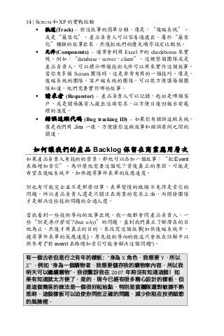 14 | SCRUM 和 XP 的實戰經驗
§ 軌道(Track) – 對這故事的簡單分類，像是：“後端系統”、
或是“最佳化”。產品負責人可以容易過濾出，屬於“最佳
化”種類的故事出來，然後把他們的優先順序設定比較低。
§ 元件(Components) – 通常會利用 Excel 中的 checkboxes 來實
現。例如：“database，server，client”。這裡整個團隊或是
產品負責人，可以標示哪個技術元件可以用來實作這個故事。
當你有多個 Scrum 團隊時，這是非常有用的一個技巧。像是，
後端系統的團隊，客戶端系統的團隊，可以很方便讓每個團
隊知道，他們需要實作哪些故事。
§ 請求者 (Requestor) – 產品負責人可以記錄，起初是哪個客
戶，或是關係厲害人提出這項需求，以方便日後回報目前處
理的進度。
§ 錯誤追蹤代碼 (Bug tracking ID) – 如果你有錯誤追蹤系統，
像是我們用 Jira 一樣，方便讓你追蹤故事和錯誤案例之間的
關連。
如何讓我們的產品 Backlog 保留在商業應用層次
如果產品負責人有技術的背景，那他可以添加一個故事：“把 Event
表格增加索引”。為什麼他需要這個呢？背後真正的原因，可能是
希望在後端系統中，加快搜尋事件表單的反應速度。
但也有可能完全並不是那麼回事，表單變慢的瓶頸不見得是索引的
問題。所以產品負責人還是只關注在商業的需求上面，而開發團隊
才是解決這些技術問題的合適人選。
當我看到一些技術導向的故事出現，我一般都會問產品負責人，一
些“但是為什麼呢？(but why)”的問題，直到我們真正了解潛在的目
地為止。然後才用真正的目的，來改寫這個故事(加快後端系統中，
搜尋事件表單的反應速度)。原先技術導向的敘述只會放在註解中以
供參考 ("對 event 表格增加索引可能會解決這個問題")。
有一個古老但是行之有年的樣板：“身為	X 角色，我想要 Y，所以
Z”	。例如 “身為一個購物者，我想要儲存我的購物車內容，所以我
明天可以繼續購物”。我很驚訝我在 2007 年時沒有知道這個！如
果有知道就太方便了。是的，現今已經有很多精心設計的樣板，但
是這個簡易的做法是一個很好起始點，特別是當團隊還對敏捷不熟
悉時。這個樣板可以迫使你問些正確的問題，減少你陷在技術細節
的風險裡。
 