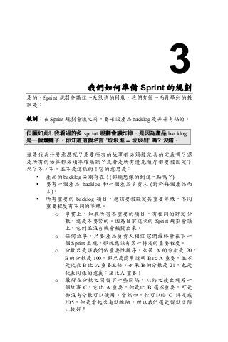3我們如何準備 Sprint 的規劃
是的，Sprint 規劃會議這一天很快的到來。我們有個一而再學到的教
訓是：
教訓：在 Sprint 規劃會議之前，要確認產品 backlog 是井井有條的。
但願如此！我看過許多 sprint 規劃會議炸掉，是因為產品 backlog
是一個爛攤子。你知道這個名言 ”垃圾進 = 垃圾出” 嗎？沒錯。
這是代表什麼意思呢？是要所有的故事都必須被完美的定義嗎？還
是所有的估算都必須準確無誤？或者是所有優先順序都要被固定下
來？不，不，並不是這樣的！它的意思是：
§ 產品的 backlog 必須存在！(你能想像的到這一點嗎？)
§ 要有一個產品 backlog 和一個產品負責人 (對於每個產品而
言)。
§ 所有重要的 backlog 項目，應該要被設定其重要等級，不同
重要程度有不同的等級。
o 事實上，如果所有不重要的項目，有相同的評定分
數，這是不要緊的。因為目前這次的 Sprint 規劃會議
上，它們並沒有機會被提出來。
o 任何故事，只要產品負責人相信它們最終會在下一
個 Sprint 出現，那就應該有某一特定的重要程度。
o 分數只是讓我們依重要性排序。如果 A 的分數是 20，
B 的分數是 100，那只是簡單說明 B 比 A 重要，並不
是代表 B 比 A 重要五倍。如果 B 的分數是 21，也是
代表同樣的意義：B 比 A 重要！
o 最好在分數之間留下一些間隔，以防之後出現另一
個故事 C，它比 A 重要，但是比 B 還不重要，可是
卻沒有分數可以使用。當然啦，你可以給 C 評定成
20.5，但是看起來有點醜陋，所以我們還是留點空隙
比較好！
 