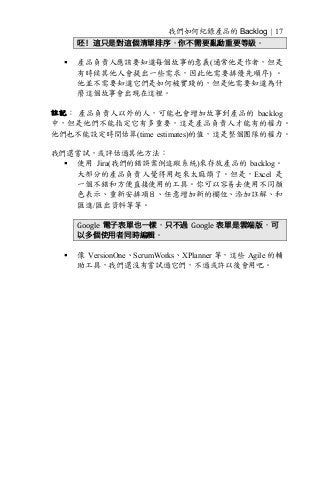 我們如何紀錄產品的 Backlog | 17
呸！這只是對這個清單排序，你不需要亂動重要等級。
§ 產品負責人應該要知道每個故事的意義(通常他是作者，但是
有時候其他人會提出一些需求，因此他需要排優先順序) 。
他並不需要知道它們是如何被實踐的，但是他需要知道為什
麼這個故事會出現在這裡。
註記： 產品負責人以外的人，可能也會增加故事到產品的 backlog
中，但是他們不能指定它有多重要，這是產品負責人才能有的權力。
他們也不能設定時間估算(time estimates)的值，這是整個團隊的權力。
我們還嘗試，或評估過其他方法：
§ 使用 Jira(我們的錯誤案例追蹤系統)來存放產品的 backlog。
大部分的產品負責人覺得用起來太麻煩了。但是，Excel 是
一個不錯和方便直接使用的工具。你可以容易去使用不同顏
色表示、重新安排項目、任意增加新的欄位、添加註解、和
匯進/匯出資料等等。
Google 電子表單也一樣，只不過 Google 表單是雲端版，可
以多個使用者同時編輯。
§ 像 VersionOne、ScrumWorks、XPlanner 等，這些 Agile 的輔
助工具，我們還沒有嘗試過它們，不過或許以後會用吧。
 