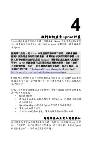 4我們如何產生 Sprint 計畫	
Sprint 規劃是非常重要的會議，應該算是 Scrum 中最重要活動(當然
啦，這是我個人的意見)。執行不好的 sprint 規劃會議，將會毀掉整
個 Sprint。
重要嗎？是的。是 Scrum 中最重要的東西嗎? 不是！回顧會議更
重要！因為運作良好的回顧會議，會幫助你修復有問題的事情。如
果其他事情都到位(好的產品 backlog，很積極的產品負責人和團隊
等等)，Sprint 規劃會議可以只關心相當瑣碎的事情。此外，迭代
不是敏捷的唯一方法 – 許多團隊用看板來取代。我甚至寫過一本
有關於它的小書：” Kanban and Scrum: Making the Most of Both” 。
http://www.infoq.com/minibooks/kanban-scrum-minibook
Sprint 規劃會議的目的，是要給團隊足夠的資訊，好讓他們能在之後
幾個星期內，能不受干擾地工作，同時也是給產品負責人能對此有
充分的信心。
好吧！你可能會說這樣還是相當模糊。其實，Sprint 規劃會議會產生
出一些有用的成果：
§ Sprint 的目標
§ 團隊成員的名單(如果他們不是 100%投入，則需要列出他們
投入的程度)
§ Sprint backlog (也就是在 Sprint 中所包含的故事列表)
§ 事前訂好的展示時間
§ 對於 Scrum 的每日會議，事前訂好舉行的時間和地點
為什麼產品負責人需要參加
有時候產品負責人不願意花數個小時，和團隊一起討論 Sprint 的規
劃。“同事們，我已經列出我所想要的，我沒有時間一直呆在 Sprint
的規劃會議中”，這是相當嚴重的問題。
 