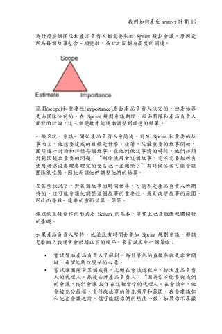 我們如何產生 SPRINT 計畫| 19
為什麼整個團隊和產品負責人都需要參加 Sprint 規劃會議，原因是
因為每個故事包含三項變數，彼此之間都有高度的關連。
範圍(scope)和重要性(importance)是由產品負責人決定的，但是估算
是由團隊決定的。在 Sprint 規劃會議期間，經由團隊和產品負責人
面對面討論，這三個變數才能逐漸調整到理想的結果。
一般來說，會議一開始產品負責人會簡述，對於 Sprint 和重要的故
事而言，他想要達成的目標是什麼。接著，從最重要的故事開始，
團隊逐一討論和評估每個故事。在他們做這事情的時候，他們必須
對範圍提出重要的問題：“刪除使用者這個故事，需不需要把所有
使用者還沒處理處理完的交易也一並刪除？”有時候答案可能會讓
團隊很吃驚，因此而讓他們調整他們的估算。
在某些狀況下，對某個故事的時間估算，可能不是產品負責人所期
待的。這可能會讓他調整這個故事的重要性，或是改變故事的範圍，
因此而導致一連串的重新估算，等等。
像這樣直接合作的形式是 Scrum 的基本，事實上也是敏捷軟體開發
的基礎。
如果產品負責人堅持，他並沒有時間去參加 Sprint 規劃會議，那該
怎麼辦？我通常會根據以下的順序，來嘗試其中一個策略：
§ 嘗試幫助產品負責人了解到，為什麼他的直接參與是非常關
鍵，希望能夠改變他的心意。
§ 嘗試讓團隊中某個成員，志願在會議過程中，扮演產品負責
人的代理人。然後告訴產品負責人：“因為你不能參與我們
的會議，我們會讓 Jeff 在這裡當你的代理人。在會議中，他
會被充分授權，去修改故事的優先順序和範圍。我會建議你
和他在會議之前，儘可能讓你們的想法一致。如果你不喜歡
 