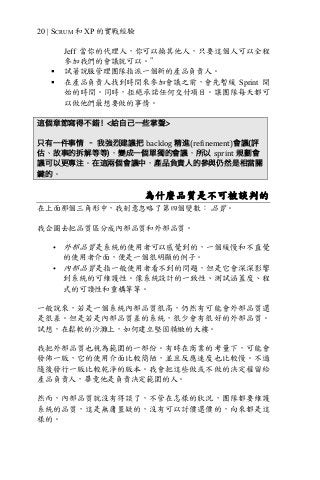 20 | SCRUM 和 XP 的實戰經驗
Jeff 當你的代理人，你可以換其他人，只要這個人可以全程
參加我們的會議就可以。”
§ 試著說服管理團隊指派一個新的產品負責人。
§ 在產品負責人找到時間來參加會議之前，會先暫緩 Sprint 開
始的時間。同時，拒絕承諾任何交付項目。讓團隊每天都可
以做他們最想要做的事情。
這個章節寫得不錯！<給自己一些掌聲>
只有一件事情 – 我強烈建議把 backlog 精進(refinement)會議(評
估、故事的拆解等等)，變成一個單獨的會議，所以 sprint 規劃會
議可以更專注。在這兩個會議中，產品負責人的參與仍然是相當關
鍵的。
為什麼品質是不可被談判的
在上面那個三角形中，我刻意忽略了第四個變數： 品質。
我企圖去把品質區分成內部品質和外部品質。
• 外部品質是系統的使用者可以感覺到的，一個緩慢和不直覺
的使用者介面，便是一個很明顯的例子。
• 內部品質是指一般使用者看不到的問題，但是它會深深影響
到系統的可維護性。像系統設計的一致性、測試涵蓋度、程
式的可讀性和重構等等。
一般說來，若是一個系統內部品質很高，仍然有可能會外部品質還
是很差。但是若是內部品質差的系統，很少會有很好的外部品質。
試想，在鬆軟的沙灘上，如何建立堅固精緻的大樓。
我把外部品質也視為範圍的一部份。有時在商業的考量下，可能會
發佈一版，它的使用介面比較簡陋，並且反應速度也比較慢。不過
隨後發行一版比較乾淨的版本。我會把這些做或不做的決定權留給
產品負責人，畢竟他是負責決定範圍的人。
然而，內部品質就沒有得談了，不管在怎樣的狀況，團隊都要維護
系統的品質，這是無庸置疑的，沒有可以討價還價的，向來都是這
樣的。
 