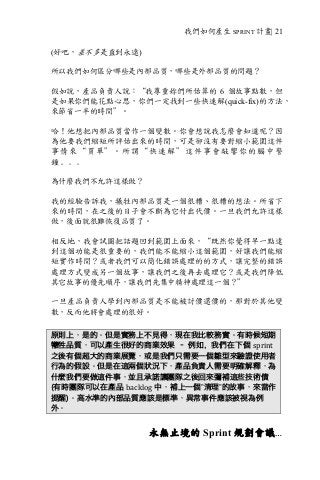 我們如何產生 SPRINT 計畫| 21
(好吧，差不多是直到永遠)
所以我們如何區分哪些是內部品質，哪些是外部品質的問題？
假如說，產品負責人說：“我尊重妳們所估算的 6 個故事點數，但
是如果你們能花點心思，你們一定找到一些快速解(quick-fix)的方法，
來節省一半的時間”。
哈！他想把內部品質當作一個變數。你會想說我怎麼會知道呢？因
為他要我們縮短所評估出來的時間，可是卻沒有要對縮小範圍這件
事情來“買單”。所謂“快速解”這件事會敲響你的腦中警
鐘﹒﹒﹒
為什麼我們不允許這樣做？
我的經驗告訴我，犧牲內部品質是一個很糟、很糟的想法。所省下
來的時間，在之後的日子會不斷為它付出代價。一旦我們允許這樣
做，後面就很難恢復品質了。
相反地，我會試圖把話題回到範圍上面來，“既然你覺得早一點達
到這個功能是很重要的，我們能不能縮小這個範圍，好讓我們能縮
短實作時間？或者我們可以簡化錯誤處理的的方式，讓完整的錯誤
處理方式變成另一個故事，讓我們之後再去處理它？或是我們降低
其它故事的優先順序，讓我們先集中精神處理這一個？”
一旦產品負責人學到內部品質是不能被討價還價的，那對於其他變
數，反而他將會處理的很好。
原則上，是的。但是實務上不見得，現在我比較務實。有時候短期
犧牲品質，可以產生很好的商業效果 – 例如，我們在下個 sprint	
之後有個超大的商業展覽，或是我們只需要一個雛型來驗證使用者
行為的假設。但是在這兩個狀況下，產品負責人需要明確解釋，為
什麼我們要做這件事，並且承諾讓團隊之後回來彌補這些技術債
(有時團隊可以在產品 backlog 中，補上一個”清理”的故事，來當作
提醒)。高水準的內部品質應該是標準，異常事件應該被視為例
外。
永無止境的 Sprint 規劃會議…
 