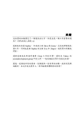 致謝
這本書的初稿僅花了一個週末去打字，但是這是一個工作密集的週
末！ 150%的投入程度 :o)
感謝我的老婆 Sophia， 和我的小孩 Dave 與 Jenny，忍受我那個週末
要工作。同時也感謝 Sophia 的父母 Eva 和 Jörgen，過來幫忙照顧我
們家。
還要感謝我在斯德哥爾摩 Crisp 工作的同事，還有在 Yahoo 的
scrumdevelopment group 中的人們，一起校稿並且幫忙改進這本書。
最後，感謝我所有的讀者，長期提供一些有用的回饋。我特別高興
地聽到，本文引起這麼多人，對於敏捷軟體開發的熱情！
 