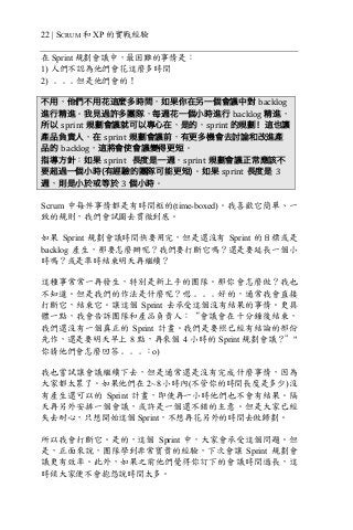 22 | SCRUM 和 XP 的實戰經驗
在 Sprint 規劃會議中，最困難的事情是：
1) 人們不認為他們會花這麼多時間
2) ﹒﹒﹒但是他們會的！
不用，他們不用花這麼多時間，如果你在另一個會議中對 backlog
進行精進。我見過許多團隊，每週花一個小時進行 backlog 精進，
所以 sprint 規劃會議就可以專心在，是的，sprint	的規劃！這也讓
產品負責人，在 sprint 規劃會議前，有更多機會去討論和改進產
品的 backlog，這將會使會議變得更短。
指導方針：如果 sprint 長度是一週，sprint 規劃會議正常應該不
要超過一個小時(有經驗的團隊可能更短)。如果 sprint 長度是 3
週，則是小於或等於 3 個小時。
Scrum 中每件事情都是有時間框的(time-boxed)。我喜歡它簡單、一
致的規則，我們會試圖去貫徹到底。
如果 Sprint 規劃會議時間快要用完，但是還沒有 Sprint 的目標或是
backlog 產生，那要怎麼辦呢？我們要打斷它嗎？還是要延長一個小
時嗎？或是準時結束明天再繼續？
這種事常常一再發生，特別是新上手的團隊。那你會怎麼做？我也
不知道。但是我們的作法是什麼呢？嗯﹒﹒﹒好的，通常我會直接
打斷它，結束它。讓這個 Sprint 去承受這個沒有結果的事情。更具
體一點，我會告訴團隊和產品負責人：“會議會在十分鐘後結束，
我們還沒有一個真正的 Sprint 計畫。我們是要照已經有結論的部份
先作，還是要明天早上 8 點，再來個 4 小時的 Sprint 規劃會議？”"
你猜他們會怎麼回答﹒﹒﹒：o)
我也嘗試讓會議繼續下去，但是通常還是沒有完成什麼事情，因為
大家都太累了。如果他們在 2~8 小時內(不管你的時間長度是多少)沒
有產生還可以的 Sprint 計畫，即使再一小時他們也不會有結果。隔
天再另外安排一個會議，或許是一個還不錯的主意。但是大家已經
失去耐心，只想開始這個 Sprint，不想再花另外的時間去做歸劃。
所以我會打斷它。是的，這個 Sprint 中，大家會承受這個問題。但
是，正面來說，團隊學到非常寶貴的經驗，下次會讓 Sprint 規劃會
議更有效率。此外，如果之前他們覺得你訂下的會議時間過長，這
時候大家便不會抱怨說時間太多。
 