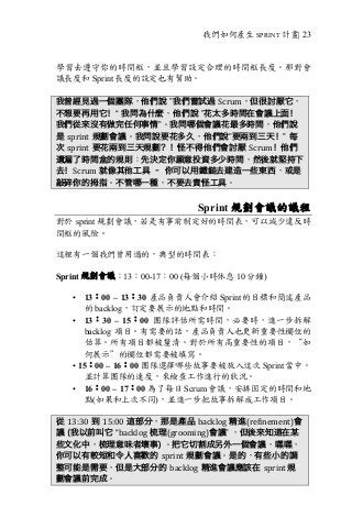 我們如何產生 SPRINT 計畫| 23
學習去遵守你的時間框，並且學習設定合理的時間框長度。那對會
議長度和 Sprint 長度的設定也有幫助。
我曾經見過一個團隊，他們說 ”我們嘗試過 Scrum，但很討厭它，
不想要再用它！“ 我問為什麼，他們說 ”花太多時間在會議上面！
我們從來沒有做完任何事情”。我問哪個會議花最多時間，他們說
是 sprint 規劃會議。我問說要花多久，他們說”要兩到三天！” 每
次 sprint 要花兩到三天規劃？！怪不得他們會討厭 Scrum！他們
遺漏了時間盒的規則：先決定你願意投資多少時間，然後就堅持下
去！Scrum 就像其他工具 – 你可以用鐵鎚去建造一些東西，或是
敲碎你的拇指。不管哪一種，不要去責怪工具。
Sprint 規劃會議的議程
對於 sprint 規劃會議，若是有事前制定好的時間表，可以減少違反時
間框的風險。
這裡有一個我們曾用過的，典型的時間表：
Sprint 規劃會議：13：00-17：00 (每個小時休息 10 分鐘)
• 13：00 – 13：30 產品負責人會介紹 Sprint 的目標和簡述產品
的 backlog，訂定要展示的地點和時間。
• 13：30 – 15：00 團隊評估所需時間，必要時，進一步拆解
backlog 項目。有需要的話，產品負責人也更新重要性欄位的
估算。所有項目都被釐清。對於所有高重要性的項目，“如
何展示”的欄位都需要被填寫。
• 15：00 – 16：00 團隊選擇哪些故事要被放入這次 Sprint 當中。
並計算團隊的速度，來檢查工作進行的狀況。
• 16：00 – 17：00 為了每日 Scrum 會議，安排固定的時間和地
點(如果和上次不同)，並進一步把故事拆解成工作項目。
從 13:30 到 15:00 這部分，那是產品 backlog 精進(refinement)會
議 (我以前叫它 “backlog 梳理(grooming)會議” ，但後來知道在某
些文化中，梳理意味者壞事) 。把它切割成另外一個會議，嘿嘿，
你可以有較短和令人喜歡的 sprint 規劃會議。是的，有些小的調
整可能是需要，但是大部分的 backlog 精進會議應該在 sprint	規
劃會議前完成。
 