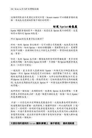 24 | SCRUM 和 XP 的實戰經驗
這個時間表並不是要完全固定不變，Scrum master 可以根據會議的進
程，來延長或是縮短某個子項目的時間。
訂定 Sprint 的長度
Sprint 規劃會議的其中一個產出，就是定出 Sprint 展示的時間。這意
味你必須決定 Sprint 的長度。
所以 Sprint 的長度要多長比較好？
好的，短的 Sprint 會比較好。它可以讓公司更敏捷，也就是說方便
於改變方向。短的 Sprint = 短的回饋週期 = 更頻繁的交付 = 更頻繁
的客戶回饋 = 在錯誤的方向上不會花太多時間 = 學習和改進的更快
速，等等。
但是，長的 Sprint 也不錯。團隊能有更有時間累積能量，更多空間
去解決問題，進而達成 Sprint 的目標。不會被一堆 Sprint 規劃會議或
展示，忙得不可開交。
一般說來，產品負責人喜歡短的 Sprint，而程式設計師喜歡長的
Sprint。所以 Sprint 的長度是可以討論的。我們實驗了許多次，最後
總結我們最喜歡的長度： 3 個星期。大部分我們的團隊(但不是全
部)Sprint 長度都是三週。對我們來說，它短的讓我們有足夠的敏捷
性; 也長的足夠讓我們完成在 Sprint 中，所要完成的事情和所要解決
的問題。
我們得到一個結論：在剛開始時，就要做 Sprint 長度的實驗。不要
浪費太多時間去做分析，先選一個還不錯的長度，做個一兩次 Sprint，
然後再調整長度。
不過，一旦你已經決定哪個長度最適合你，之後就要長時間堅持住。
經過幾個月後的實驗，我們發現 3 個禮拜很好，所以我們就用 3 週，
進行了一段時間。有時候可能會感覺有點長，有時候可能會感覺有
點短。不過只要保持住相同的時間，就會變成大家共同的心跳節奏，
會覺得很舒服。並且對於發佈日期不會有任何爭論，每個人都知道
每三週會有一個版本。
大部份我所遇到的 Scrum 團隊(事實上，幾乎都是) ，最終是兩週
 