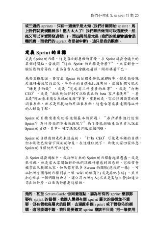 我們如何產生 SPRINT 計畫| 25
或三週的 sprints。只有一週幾乎是太短 (我們才剛開始 sprint，馬
上我們就要規劃展示！壓力太大了！我們無法做到可以這麼快，然
後又可以享受開發過程！)。而四周則是太長 (我們的規劃會議會是
種折磨，而我們的 sprint 老是被中斷)。這只是我的觀察。
定義 Sprint 的目標
定義 Sprint 的目標，這是每次都要做的事情。在 Sprint 規劃會議中的
某個時間點，當我問“這次 Sprint 的目標是什麼？”，大家都會一
臉茫然的看著我，產品負責人也會皺起眉頭，開始搔著下巴。
基於某種原因，要訂出 Sprint 的目標是件很困難的事。但是我發現
是值得去把它找出來。半吊子的目標也比沒有好。這個目標可能是
“賺更多的錢”，或是“完成前三件重要的故事”，或是“打動
CEO”，或是“把系統做好到可以給真正的 beta 客戶來使用”，甚
至是"增加基本後台系統的支援"等等。重要的是，它必須用商業的用
詞來表示，而不是用技術的用語來表示。這意味著需要連團隊以外
的人都能了解。
Sprint 的目標需要來回答這個基本的問題：“為什麼要進行這個
Sprint？ 為什麼我們不去放假呢？”為了要能拐騙產品負責人說出
Sprint 的目標，其中一種方法就是問他這個問題。
Sprint 的目標應該是尚未達成的。“打動 CEO”可能是不錯的目標，
但如果他已經留下深刻的印象，在這種狀況下， 即使大家回家休息，
Sprint 的目標仍然可以達成。
在 Sprint 規劃過程中，或許所訂出的 Sprint 的目標看起很愚蠢，或是
很作做。但是當大家開始對於他們該做什麼感到困惑時，它經常會
被拿出來提醒大家。如果你有很多 Scrum 的團隊(想我們一樣) ，可
以把所有團隊的目標列在一個 wiki 的網頁上(或是其他系統) ，並且
把它放在一個明顯的地方，讓公司內所有人(不只是高階主管)知道公
司在做什麼，以及為什麼要這樣做。
是的。甚至 Scrum	Guide 也同意這點，認為所有的 sprint 應該都
要有 sprint 的目標。我個人覺得有個 sprint 層次的目標並不重
要，但有個較高層次的目標，去涵蓋多個 sprint 或下個發佈的循
環，這可能還不錯。我只是要確定 sprint 應該不只是 ”把一堆使用
 