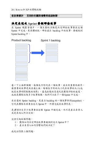 26 | SCRUM 和 XP 的實戰經驗
者故事解決”，否則你的團隊會覺得超級無聊。
決定在這次 Sprint 要做哪些故事
在 Sprint 規劃會議中，一個主要的活動是決定哪些故事要在這個
Sprint 中完成。更具體的說，哪些產品 backlog 中的故事，要被放到
Sprint backlog 中。
看一下上面那個圖，每個長方形代表一個故事，並且依重要性排序。
最重要的故事是放在最上面。每個長方形的大小代表故事的大小(也
就是故事時間點數的估算) 。藍色括號的高度代表團隊評估的速度，
也就是團隊認為多少故事點數，他們可以在下一個 Sprint 中完成。
在右邊的 Sprint backlog，是產品 backlog 的一個故事快照(snapshot) 。
它代表團隊承諾要在這次 Sprint 中，所要完成的故事列表。
是團隊決定多少故事要在這個 Sprint 中被完成，而不是產品負責人
或是其他人所決定的。
這會引起兩個問題：
1。 團隊如何決定哪些故事要被放到這次 Sprint 中？
2。 產品負責人如何影響他們的決定？
我先回答第二個問題。
 