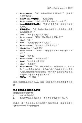 我們如何產生 SPRINT 計畫| 29
§ Scrum master：“OK，如果我們加上故事 B 呢？” (指向第
二重要的項目)
§ Tom 和 Lisa 一起回答：“應該沒問題”
§ Scrum master： “好的，那故事 A、B、C 一起呢？”
§ Sam (對產品負責人說)：“故事 C 需要包含一些複雜的錯誤
處理嗎？”
§ 產品負責人：“不，你現在可以先跳過它，只需要有一些基
本的錯誤處理。”
§ Sam：“那故事 C 應該沒有問題”
§ Scrum master：“好的，那我們加上故事 D 呢？”
§ Lisa： “嗯…”
§ Tom：“我想我們應該可以完成它”
§ Scrum master：“90%的信心？或是 50%？”
§ Lisa & Tom：“大約 90%”
§ Scrum master：“好的，D 也包含在裡面，如果再加上 E
呢？”
§ Sam：“或許吧”
§ Scrum master：“90%或 50%？”
§ Sam：“我認為差不多 50%”
§ Lisa：“我很懷疑”
§ Scrum master：“好，那先不去管它。我們要做完 A、B、C、
和 D。如果還有空的話，當然我們我們可以做完 E。但是沒
人認為它應該被算到這次裡面，所以我們會先把它排除在這
次 Sprint 計畫外，大家覺得如何？”
§ 所有人：“沒問題！”
對於小的團隊或是短的 Sprint 來說，憑感覺的評估方式還運作的不
錯。
利用團隊速度的計算來評估
這個技術包含兩個步驟：
1. 決定估算的速度
2. 在沒有超過估算的速度下，計算有多少故事你可以加入
速度是一種“已經完成的工作的總量”的衡量方式，這裡每個項目
是根據原始估算來進行衡量的。
 