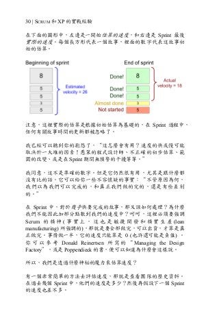 30 | SCRUM 和 XP 的實戰經驗
在下面的圖形中，左邊是一開始估算的速度，和右邊是 Sprint 最後
實際的速度。每個長方形代表一個故事，裡面的數字代表這故事初
始的估算。
注意，這裡實際的估算是根據初始估算為基礎的，在 Sprint 過程中，
任何有關故事時間的更新都被忽略了。
我已經可以聽到你的抱怨了，“這怎麼會有用？速度的快或慢可能
取決於一大堆的因素！愚笨的程式設計師、不正確的初步估算、範
圍的改變、或是在 Sprint 期間無預警的干擾等等。”
我同意，這不是準確的數字。但是它仍然很有用，尤其是跟什麼都
沒有比的話。它可以給你一些不容懷疑的事實：“不管原因為何，
我們以為我們可以完成的，和真正我們做的完的，還是有些差別
的。”
在 Sprint 中，對於幾乎快要完成的故事，那又該如何處理？為什麼
我們不能因此加部分點數到我們的速度中？呵呵，這裡必須要強調
Scrum 的 精 神 ( 事 實 上 ， 這 也 是 敏 捷 開 發 和 精 實 生 產 (lean
manufacturing) 所強調的)，那就是要全部做完，可以出貨，才算是真
正做完。事情做一半，它的速度只能算是 0 (也許還可能是負值) 。
你 可 以 參 考 Donald Reinertsen 所 寫 的 “ Managing the Design
Factory”，或是 Poppendieck 的書，便可以知道為什麼會這樣說。
所以，我們是透過什麼神秘的魔力來估算速度？
有一個非常簡單的方法去評估速度，那就是查看團隊的歷史資料。
在過去幾個 Sprint 中，他們的速度是多少？然後再假設下一個 Sprint
的速度也差不多。
 