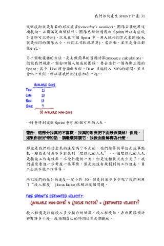 我們如何產生 SPRINT 計畫| 31
這個技術就是有名的昨日氣象(yesterday’s weather)。團隊若要使用這
項技術，必須滿足兩個條件：團隊已經做過幾次 Sprint(所以有些統
計資料可以得到)。以及在下個 Sprint 中，用大致相同方式來開發(也
就是相同的團隊大小，相同工作狀況等等)。當然啦，並不是每次都
能如此。
另一個較複雜的方法，是去做簡單的資源計算(resource calculation)。
假設我們規劃一個由四個人組成的團隊，要去進行一個為期三週的
Sprint。其中 Lisa 將會請兩天假，Dave 只能投入 50%的時間，並且
會休一天假。所以讓我們把這些加在一起…
…將會得到這個 Sprint 會有 50 個可用的人天。
警告：這部分我真的不喜歡。我真的想要把下面幾頁撕掉！但是，
如果你很好奇的話，請繼續閱讀它，我後面會解釋為什麼。
那這是我們所估出來的速度嗎？不是的，我們估算的單位是故事點
數，雖然是可差不多對應到“理想化的人天”。一個理想化的人天
是指能工作有效率，不受打擾的一天。但是這種狀況太少見了。我
們還需要進一步考慮一些事情，像是把沒有規劃到的工作進去，員
工生病不能工作等等。
所以我們的估計的速度一定小於 50，但是到底少多少呢？我們利用
了“投入程度” (focus factor)來解決這個問題。
投入程度是指能投入多少精力的估算。投入程度低，表示團隊預計
將有許多干擾，或預期自己的時間估算是樂觀的。
 