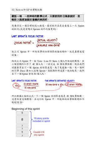 32 | SCRUM 和 XP 的實戰經驗
廢話一堆。一些神奇的數學公式。只要使用昨日氣象就好，忽
略投入程度這個沒意義的東西吧。
想要決定一個合理的投入程度，最好的方法是去看看上一次 Sprint
的狀況 (或是前幾次 Sprints 的平均值更好)。
把上次 Sprint 中，所有故事的初始估算的值的總和，就是真實速度
的值。
假設上次 Sprint 中，由 Tom、Lisa 和 Sam 三個人所組成的團隊，在
三個星期內工作了 45 個人天，一共完成 18 個故事點數。現在我們
試圖要算出下一個 Sprint 的估算速度，為了更複雜一點，有一個新
的同事 Dave 要加入這個 Sprint。把假期和新成員一起加起來，我們
在下一個 Sprint 會有 50 個人天。
所以根據上面的公式，下一個 Sprint 的估算速度是 20 個故事點數。
這意味著這個團隊，在這次的 Sprint 中，所能做的故事點數總和不
能超過 20。
 