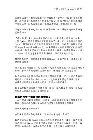 我們如何產生 SPRINT 計畫| 33
在這個狀況下，團隊可能選了前四個故事，加起來一共 19 個故事點
數。或是選了前五個故事，加起來一共 24 個故事點數。假設他們選
了四個故事，因為最靠近 20。如果沒有保握，那就再選少一點。
因為這四個故事加起來一共 19 故事點數，所以最後他們所估算的速
度就是 19。
“昨日氣象”是一個方便使用的技術，但是需要一點常識。如果上
一個 Sprint，因為大部份的成員都生病了一周，是一個執行的很糟的
Sprint。你可以安全的假設你應該不會這麼慘，所以你可以評估下次
的 Sprint 會有較高的投入程度。如果團隊最近安裝了新的 CI (持續整
合)系統，你可能可以假設投入的程度會比較高。如果有新人加入這
次 Sprint，你需要考慮會因為要訓練他，因而減低投入程度。
只要狀況允許，你應該看看前幾個 Sprint，算出平均值，這樣會得到
更合理的估算。
但如果是全新的團隊，你沒有任何之前的統計數據，那該怎麼辦呢？
你可以看一下其他有類似狀況的團隊，他們投入的狀況是怎樣。
如果你沒有其他團隊可以參考呢？那就隨便猜一下。好消息是你所
猜的值，只用在第一次的 Sprint。之後你就會有歷史資料可以分析，
以用來不斷地分析和改進你的投入程度和估算的速度。
我自己對於新的團隊，所使用的“預設”投入程度是 70%，因為大
部分其他團隊都能達到相同的數值。
那我們用哪一個評估的技術呢？
上面我們提到好幾個技術–憑感覺、根據昨日氣象來做團隊速度的
計算、以及根據人日和預估的投入程度來做團隊速度的計算。
所以我們到底用哪一個？
我們通常的是結合起來使用，這並不會花我們太多時間。
我們會檢查上個 Sprint 的投入程度和真實的速度。接著，我們會檢
查我們這次 Sprint 中所有可用的資源，並估算投入程度。然後，我
們會討論這兩次投入程度之間的差別，必要時作出適當的調整。
 