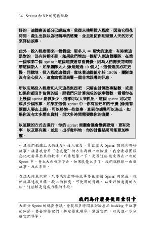 34 | SCRUM 和 XP 的實戰經驗
好的，這個痛苦部分已經結束。我從未使用投入程度，因為它很花
時間，產生出誤以為很精準的感覺，並且迫使你用理想人天的方式
來評估故事。
此外，投入程度帶來一個假設：更多人 ＝ 更快的速度，有時候這
是對的，但有時候不是。如果我們增加一個新人到這個團隊，在第
一個或第二個 sprint，這個速度通常會變慢，因為人們需要花時間
帶這個新人。如果團隊太大(像是超過 10 個人)，這個速度必定更
慢。同樣地，投入程度這個詞，意味著這個值小於 100％，團隊並
沒有全心投入，這會給管理高層一個非常誤導的訊息。
所以忽略投入程度和人天這些東西吧，只藉由計算故事點數，或是
如果你都沒作估算的話，那我們只計算完成的故事個數，看看你在
上幾個 sprint 能做多少。這樣可以大致抓出，這個 sprint 可以完
成多少個故事。如果在這個 sprint 中，你有些已知的干擾 (像是有
兩個人要去上課)，可以移除一些故事，直到你感覺可以為止。如
果你沒有太多歷史資料，則大多時間需要靠你的直覺。
以這樣的方式去進行，你的 sprint 規劃會議會變得更短，更有效
率，以及更有趣。並且，出乎意料地，你的計畫結果可能更加準
確。
一旦我們根據上次的速度和投入程度，算出這次 Sprint 該包含哪些
故事，接著我會用“憑感覺”的方法再做一次檢查。我會要求團隊
忘記之前算出來的數字，只要想像一下，是否這些這東西在一次的
Sprint 中，會太大而咬不下去。如果感覺太多了，我們就移掉一兩個
故事。反之亦然。
在這天結束以前，只要決定出哪些故事要在這個 Sprint 內完成，我
們就算達成目標。投入的程度、可使用的資源、以及評估速度的方
法，這些都是達成目標的手段。
我們為什麼要使用索引卡
大部分 Sprint 的規劃會議，會花很多時間在討論產品 backlog 中故事
的細節。要去評估它們，排定優先順序，釐清它們，以及進一步分
解它們等等。
 