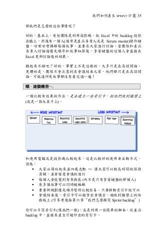 我們如何產生 SPRINT 計畫| 35
那我們是怎麼做這些事情呢？
好的，基本上，有些團隊是利用投影機，把 Excel 中的 backlog 投影
在牆上，然後有一個人(通常是產品負責人或是 Scrum master)操作鍵
盤，咭哩咕嚕講解每個故事，並要求大家進行討論。當團隊和產品
負責人討論過優先順序和故事細節後，拿著鍵盤的這個人會直接在
Excel 更新討論後的結果。
聽起來不錯吧？好的，事實上不是這樣的，大多只是在高談闊論。
更糟的是，團隊不會注意到在會議結束之前，他們都只是在高談闊
論，可能連所有故事都沒有看完過一遍！
哦，這個痛苦….
一個比較有效果的作法，是去建立一些索引卡，把他們放到牆壁上
(或是一張大桌子上)。
和使用電腦或是投影機比較起來，這是比較好的使用者互動方式，
因為︰
§ 大家必須站起來並四處走動 => 讓大家可以較長時間的保持
清醒，並會留意會議的進行
§ 每個人會感覺到有參與感 (而不是只有拿著鍵盤的那個人)
§ 有多個故事可以同時被編輯
§ 要重新規劃優先順序變得比較容易–只要移動索引卡就可以
§ 會議結束後，索引卡可以被拿出會議室，被放到牆壁上的任
務版上 (可參考後面第六章“我們怎麼撰寫 Sprint backlog”)
你可以手寫索引卡(像我們一樣)；或是利用一些簡單的腳本，從產品
backlog 中，直接來產生可被印出的索引卡。
 