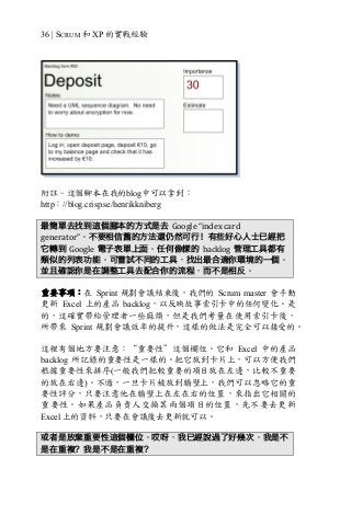 36 | SCRUM 和 XP 的實戰經驗
附註–這個腳本在我的blog中可以拿到︰
http：//blog.crisp.se/henrikkniberg
最簡單去找到這個腳本的方式是去 Google	“index	card	
generator”。不要相信舊的方法還仍然可行！有些好心人士已經把
它轉到 Google 電子表單上面。任何像樣的 backlog 管理工具都有
類似的列表功能。可嘗試不同的工具，找出最合適你環境的一個。
並且確認你是在調整工具去配合你的流程，而不是相反。
重要事項︰在 Sprint 規劃會議結束後，我們的 Scrum master 會手動
更新 Excel 上的產品 backlog，以反映故事索引卡中的任何變化。是
的，這確實帶給管理者一些麻煩，但是我們考量在使用索引卡後，
所帶來 Sprint 規劃會議效率的提升，這樣的做法是完全可以接受的。
這裡有個地方要注意：“重要性”這個欄位。它和 Excel 中的產品
backlog 所記錄的重要性是一樣的。把它放到卡片上，可以方便我們
根據重要性來排序(一般我們把較重要的項目放在左邊，比較不重要
的放在右邊)。不過，一旦卡片被放到牆壁上，我們可以忽略它的重
要性評分，只要注意他在牆壁上在左在右的位置，來指出它相關的
重要性。如果產品負責人交換某兩個項目的位置，先不要去更新
Excel 上的資料，只要在會議後去更新就可以。
或者是放棄重要性這個欄位。哎呀，我已經說過了好幾次。我是不
是在重複？我是不是在重複？
 